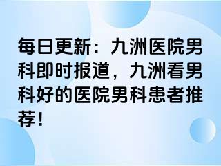 每日更新：九洲医院男科即时报道，九洲看男科好的医院男科患者推荐！