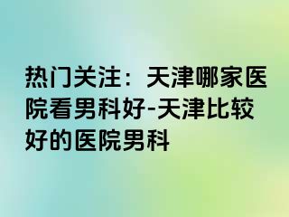 热门关注：天津哪家医院看男科好-天津比较好的医院男科