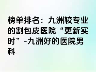 榜单排名：九洲较专业的割包皮医院“更新实时”-九洲好的医院男科