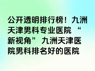 公开透明排行榜！九洲天津男科专业医院 “新视角” 九洲天津医院男科排名好的医院