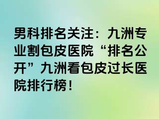 男科排名关注：九洲专业割包皮医院“排名公开”九洲看包皮过长医院排行榜！