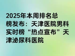 2025年本周排名总榜发布：天津医院男科实时榜“热点宣布”天津泌尿科医院