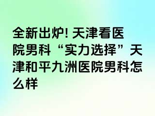 全新出炉! 天津看医院男科“实力选择”天津和平九洲医院男科怎么样