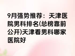 9月强势推荐：天津医院男科排名(总榜靠前公开)天津看男科哪家医院好