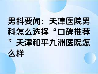 男科要闻：天津医院男科怎么选择“口碑推荐”天津和平九洲医院怎么样