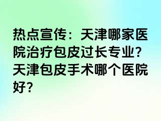 热点宣传：天津哪家医院治疗包皮过长专业？天津包皮手术哪个医院好？