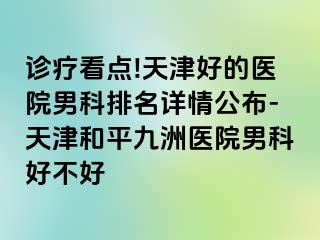 诊疗看点!天津好的医院男科排名详情公布-天津和平九洲医院男科好不好