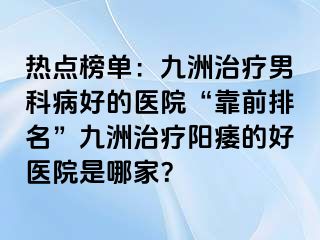 热点榜单：九洲治疗男科病好的医院“靠前排名”九洲治疗阳痿的好医院是哪家？