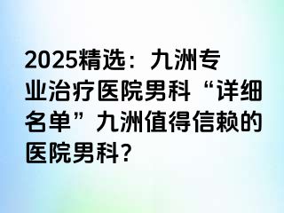 2025精选：九洲专业治疗医院男科“详细名单”九洲值得信赖的医院男科？