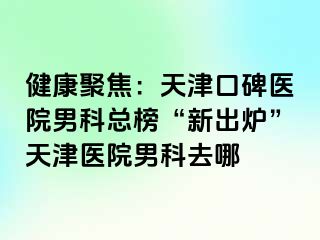 健康聚焦：天津口碑医院男科总榜“新出炉”天津医院男科去哪