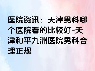 医院资讯：天津男科哪个医院看的比较好-天津和平九洲医院男科合理正规