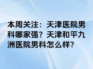 本周关注：天津医院男科哪家强？天津和平九洲医院男科怎么样？