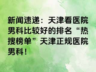 新闻速递：天津看医院男科比较好的排名“热搜榜单”天津正规医院男科！