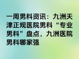 一周男科资讯：九洲天津正规医院男科“专业男科”盘点，九洲医院男科哪家强