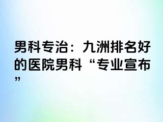 男科专治：九洲排名好的医院男科“专业宣布”