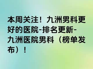 本周关注！九洲男科更好的医院-排名更新-九洲医院男科（榜单发布）！