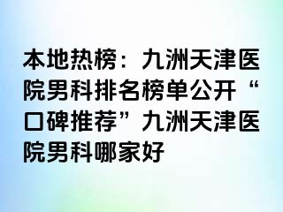 本地热榜：九洲天津医院男科排名榜单公开“口碑推荐”九洲天津医院男科哪家好