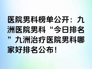 医院男科榜单公开：九洲医院男科“今日排名”九洲治疗医院男科哪家好排名公布！