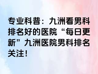 专业科普：九洲看男科排名好的医院“每日更新”九洲医院男科排名关注！