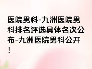 医院男科-九洲医院男科排名评选具体名次公布-九洲医院男科公开！
