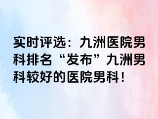 实时评选：九洲医院男科排名“发布”九洲男科较好的医院男科！