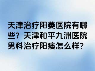 天津治疗阳萎医院有哪些？天津和平九洲医院男科治疗阳痿怎么样？