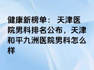 健康新榜单： 天津医院男科排名公布，天津和平九洲医院男科怎么样