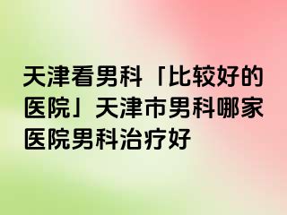 天津看男科「比较好的医院」天津市男科哪家医院男科治疗好