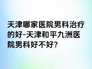 天津哪家医院男科治疗的好-天津和平九洲医院男科好不好？