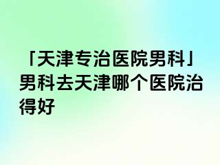 「天津专治医院男科」男科去天津哪个医院治得好