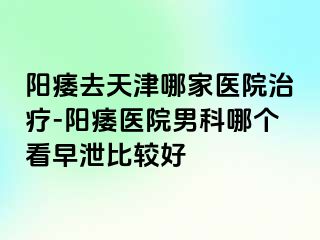 阳痿去天津哪家医院治疗-阳痿医院男科哪个看早泄比较好