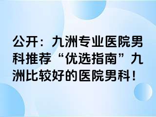 公开：九洲专业医院男科推荐“优选指南”九洲比较好的医院男科！