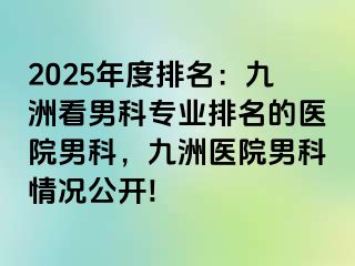 2025年度排名：九洲看男科专业排名的医院男科，九洲医院男科情况公开!