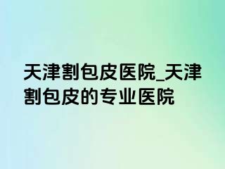 天津割包皮医院_天津割包皮的专业医院