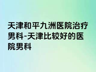 天津和平九洲医院治疗男科-天津比较好的医院男科