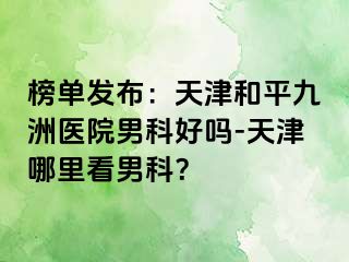 榜单发布：天津和平九洲医院男科好吗-天津哪里看男科？