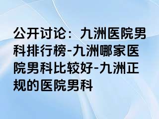 公开讨论：九洲医院男科排行榜-九洲哪家医院男科比较好-九洲正规的医院男科