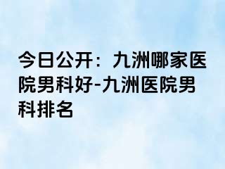今日公开：九洲哪家医院男科好-九洲医院男科排名