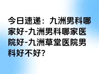 今日速递：九洲男科哪家好-九洲男科哪家医院好-九洲草堂医院男科好不好?