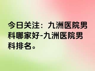 今日关注：九洲医院男科哪家好-九洲医院男科排名。