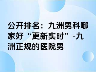 公开排名：九洲男科哪家好“更新实时”-九洲正规的医院男