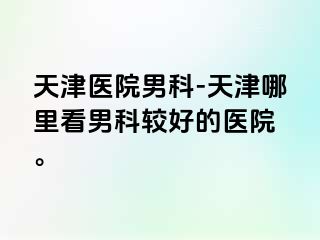 天津医院男科-天津哪里看男科较好的医院 。