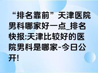 “排名靠前”天津医院男科哪家好一点_排名快报:天津比较好的医院男科是哪家-今日公开!