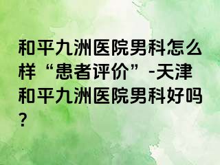 和平九洲医院男科怎么样“患者评价”-天津和平九洲医院男科好吗？