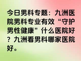 今日男科专题：九洲医院男科专业有效“守护男性健康”什么医院好？九洲看男科哪家医院好。