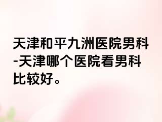 天津和平九洲医院男科-天津哪个医院看男科比较好。