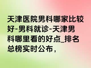 天津医院男科哪家比较好-男科就诊-天津男科哪里看的好点_排名总榜实时公布，
