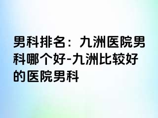 男科排名：九洲医院男科哪个好-九洲比较好的医院男科