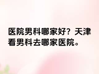 医院男科哪家好？天津看男科去哪家医院。
