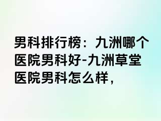 男科排行榜：九洲哪个医院男科好-九洲草堂医院男科怎么样，